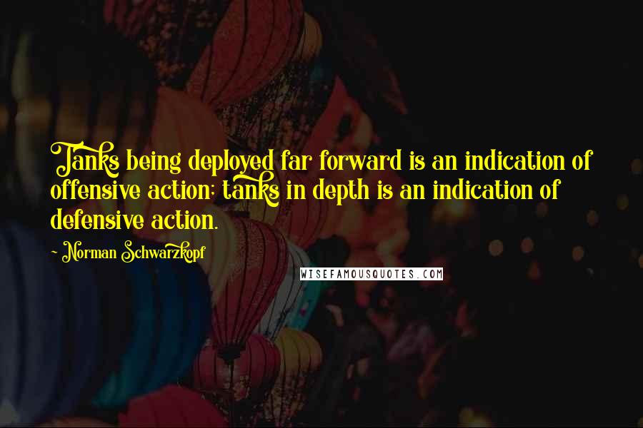 Norman Schwarzkopf Quotes: Tanks being deployed far forward is an indication of offensive action; tanks in depth is an indication of defensive action.