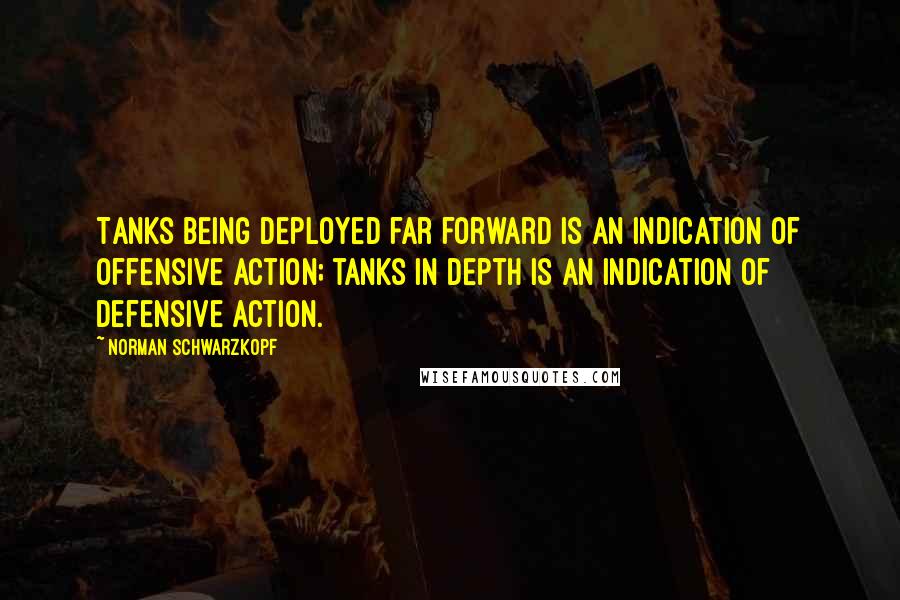 Norman Schwarzkopf Quotes: Tanks being deployed far forward is an indication of offensive action; tanks in depth is an indication of defensive action.