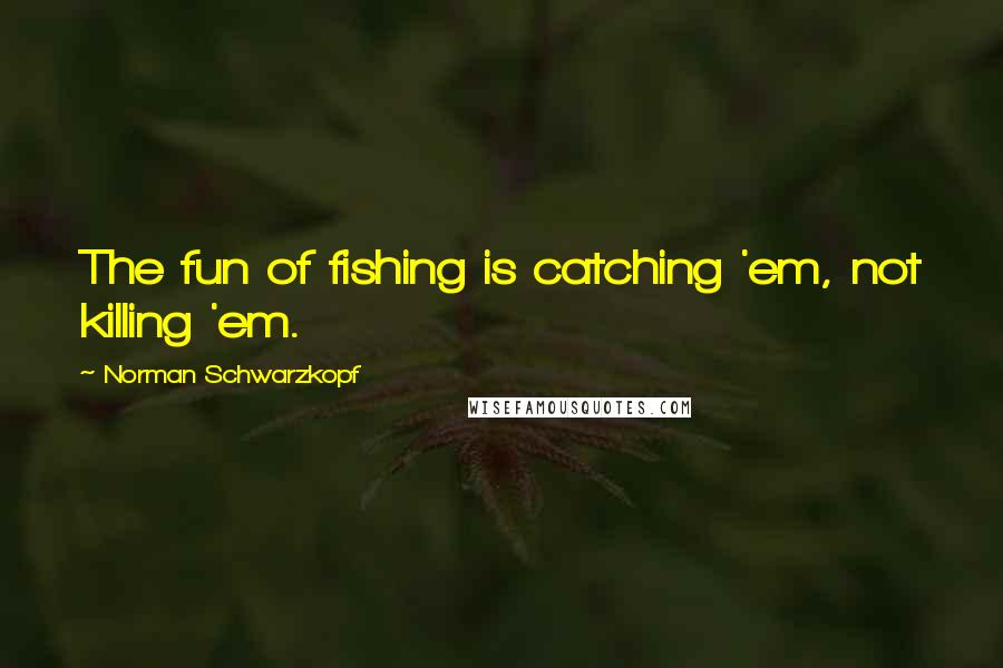 Norman Schwarzkopf Quotes: The fun of fishing is catching 'em, not killing 'em.