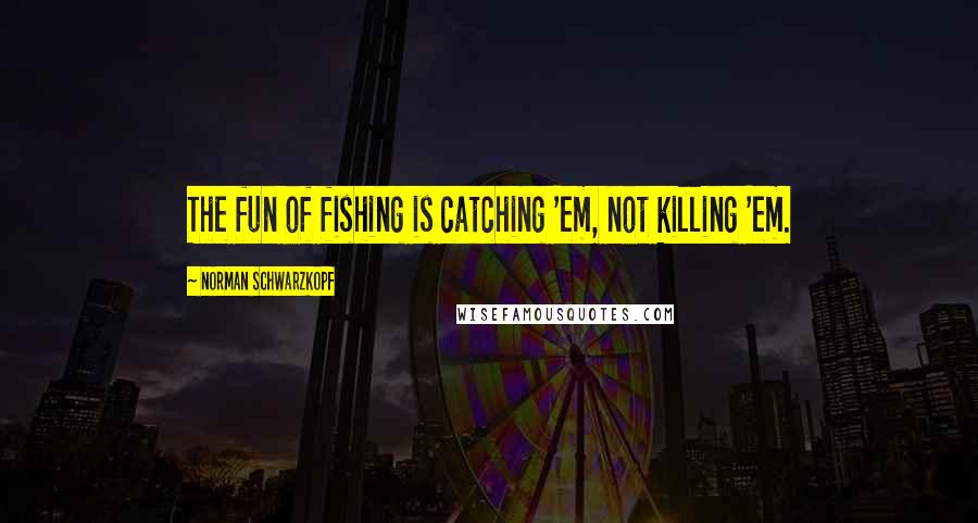 Norman Schwarzkopf Quotes: The fun of fishing is catching 'em, not killing 'em.