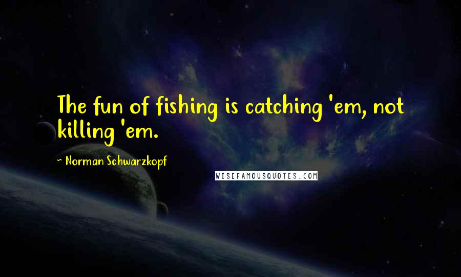 Norman Schwarzkopf Quotes: The fun of fishing is catching 'em, not killing 'em.