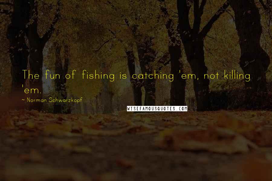 Norman Schwarzkopf Quotes: The fun of fishing is catching 'em, not killing 'em.