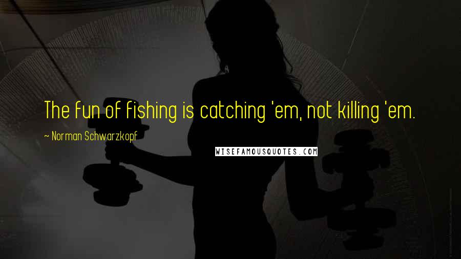 Norman Schwarzkopf Quotes: The fun of fishing is catching 'em, not killing 'em.