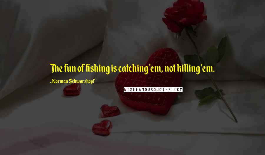 Norman Schwarzkopf Quotes: The fun of fishing is catching 'em, not killing 'em.