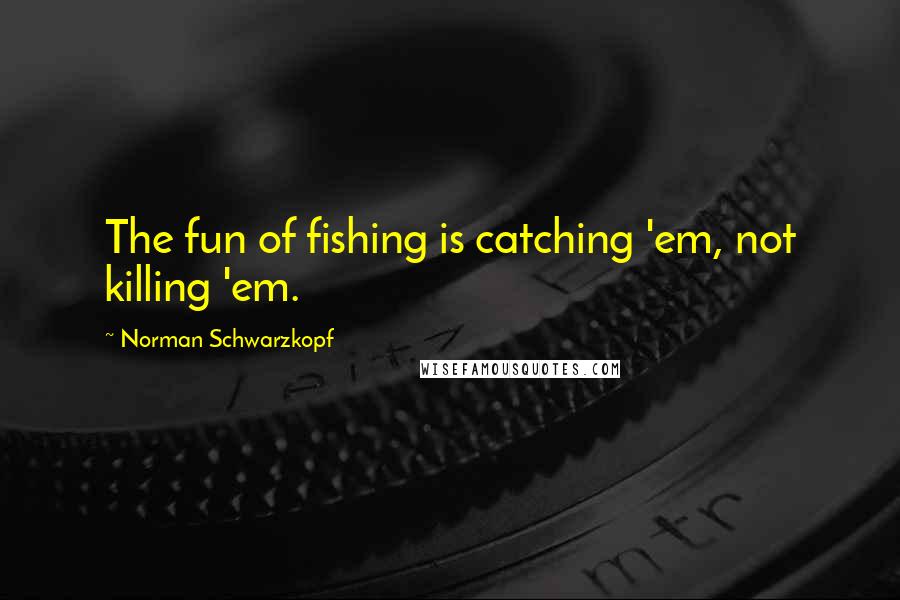 Norman Schwarzkopf Quotes: The fun of fishing is catching 'em, not killing 'em.