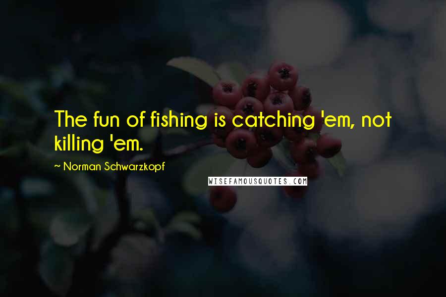 Norman Schwarzkopf Quotes: The fun of fishing is catching 'em, not killing 'em.