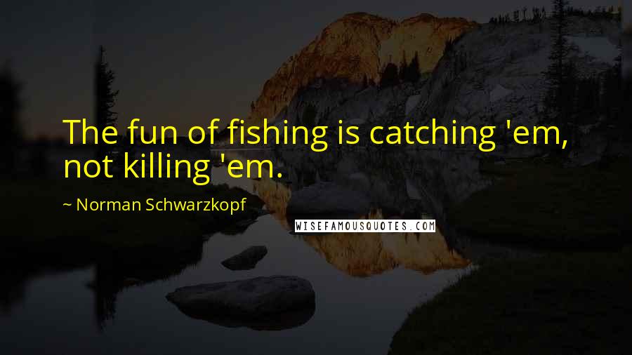 Norman Schwarzkopf Quotes: The fun of fishing is catching 'em, not killing 'em.