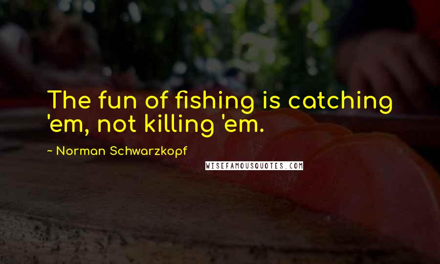 Norman Schwarzkopf Quotes: The fun of fishing is catching 'em, not killing 'em.