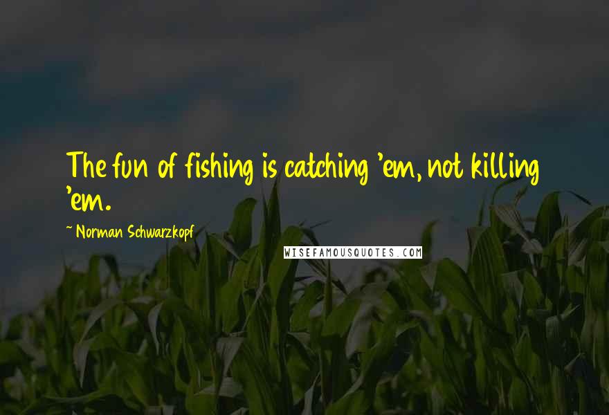 Norman Schwarzkopf Quotes: The fun of fishing is catching 'em, not killing 'em.