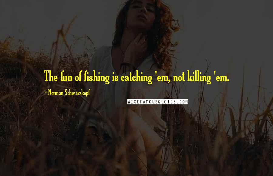 Norman Schwarzkopf Quotes: The fun of fishing is catching 'em, not killing 'em.