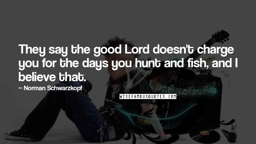 Norman Schwarzkopf Quotes: They say the good Lord doesn't charge you for the days you hunt and fish, and I believe that.