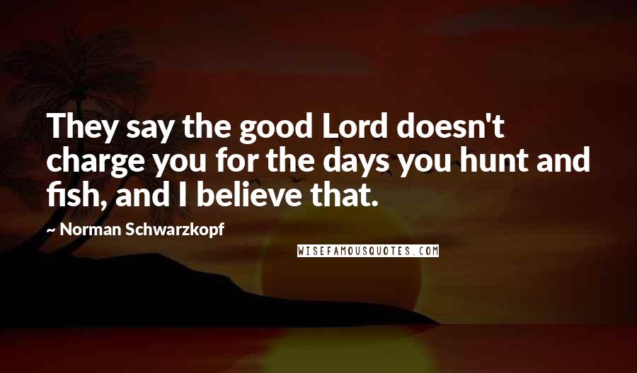 Norman Schwarzkopf Quotes: They say the good Lord doesn't charge you for the days you hunt and fish, and I believe that.