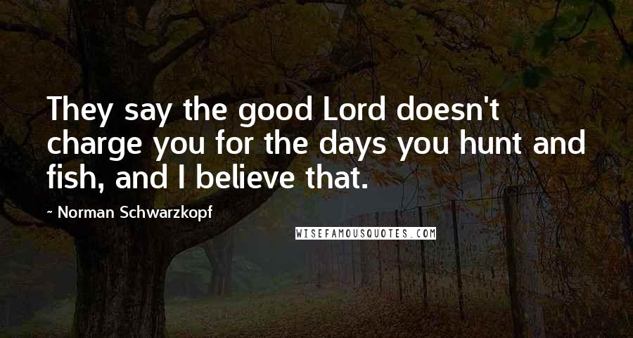 Norman Schwarzkopf Quotes: They say the good Lord doesn't charge you for the days you hunt and fish, and I believe that.
