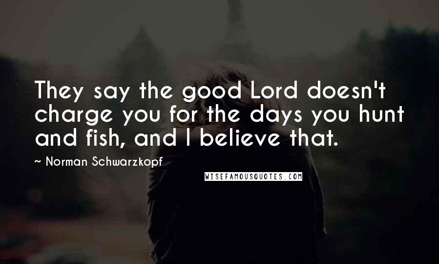 Norman Schwarzkopf Quotes: They say the good Lord doesn't charge you for the days you hunt and fish, and I believe that.