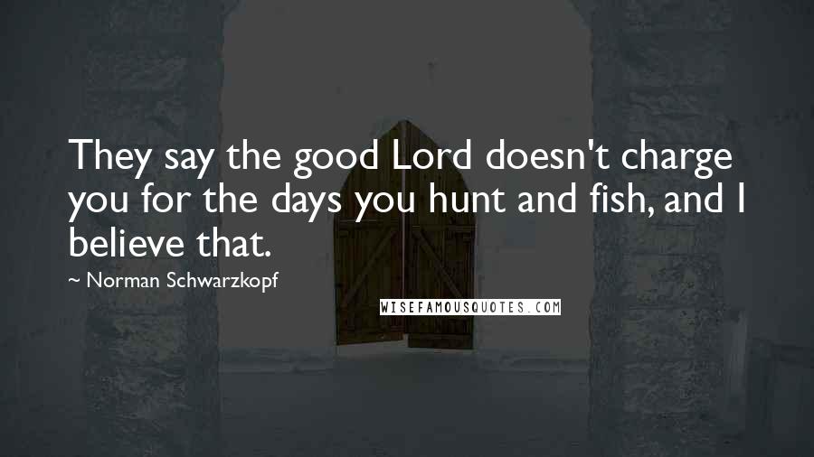 Norman Schwarzkopf Quotes: They say the good Lord doesn't charge you for the days you hunt and fish, and I believe that.