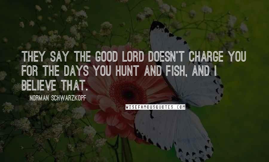 Norman Schwarzkopf Quotes: They say the good Lord doesn't charge you for the days you hunt and fish, and I believe that.