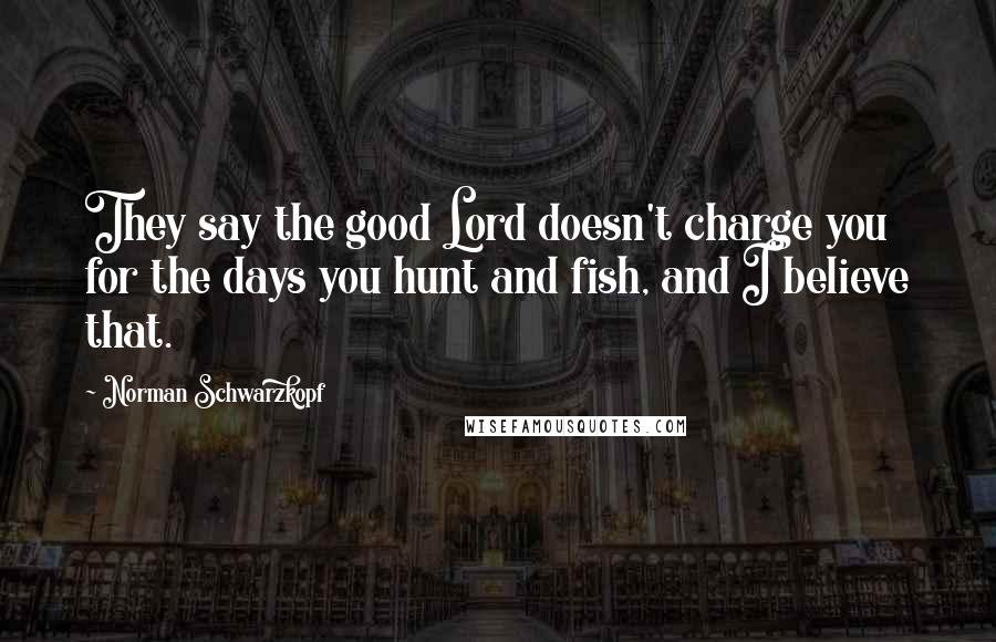 Norman Schwarzkopf Quotes: They say the good Lord doesn't charge you for the days you hunt and fish, and I believe that.