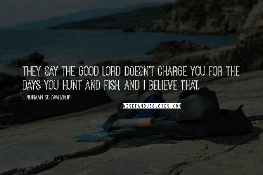 Norman Schwarzkopf Quotes: They say the good Lord doesn't charge you for the days you hunt and fish, and I believe that.