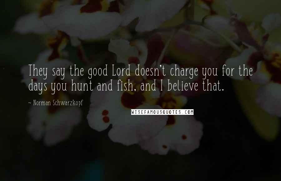 Norman Schwarzkopf Quotes: They say the good Lord doesn't charge you for the days you hunt and fish, and I believe that.