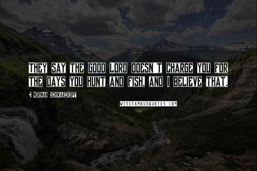 Norman Schwarzkopf Quotes: They say the good Lord doesn't charge you for the days you hunt and fish, and I believe that.