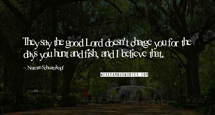Norman Schwarzkopf Quotes: They say the good Lord doesn't charge you for the days you hunt and fish, and I believe that.