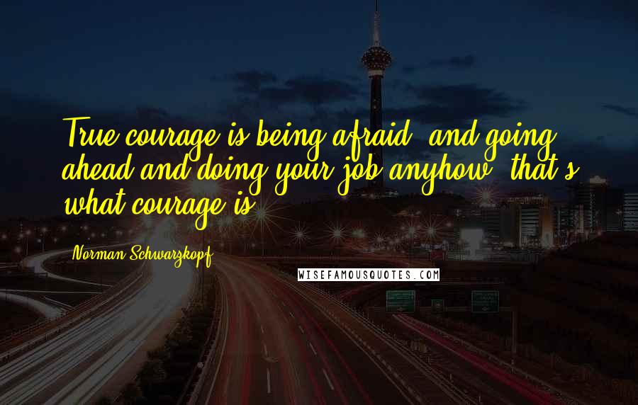 Norman Schwarzkopf Quotes: True courage is being afraid, and going ahead and doing your job anyhow, that's what courage is.