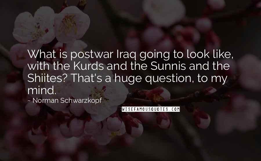 Norman Schwarzkopf Quotes: What is postwar Iraq going to look like, with the Kurds and the Sunnis and the Shiites? That's a huge question, to my mind.