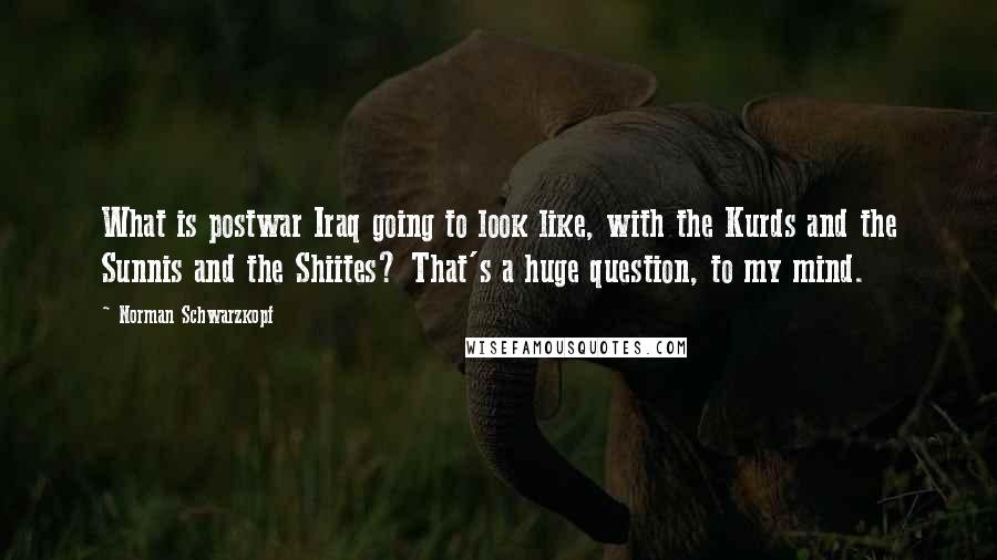 Norman Schwarzkopf Quotes: What is postwar Iraq going to look like, with the Kurds and the Sunnis and the Shiites? That's a huge question, to my mind.