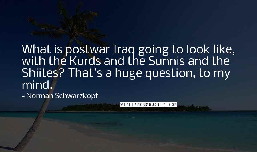 Norman Schwarzkopf Quotes: What is postwar Iraq going to look like, with the Kurds and the Sunnis and the Shiites? That's a huge question, to my mind.