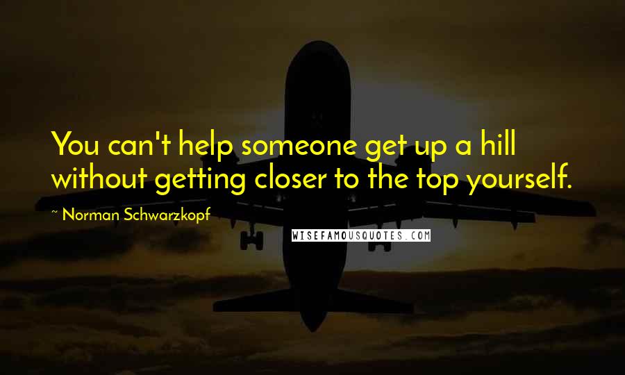 Norman Schwarzkopf Quotes: You can't help someone get up a hill without getting closer to the top yourself.