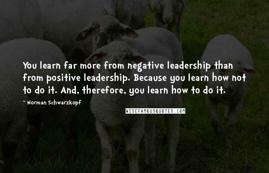 Norman Schwarzkopf Quotes: You learn far more from negative leadership than from positive leadership. Because you learn how not to do it. And, therefore, you learn how to do it.