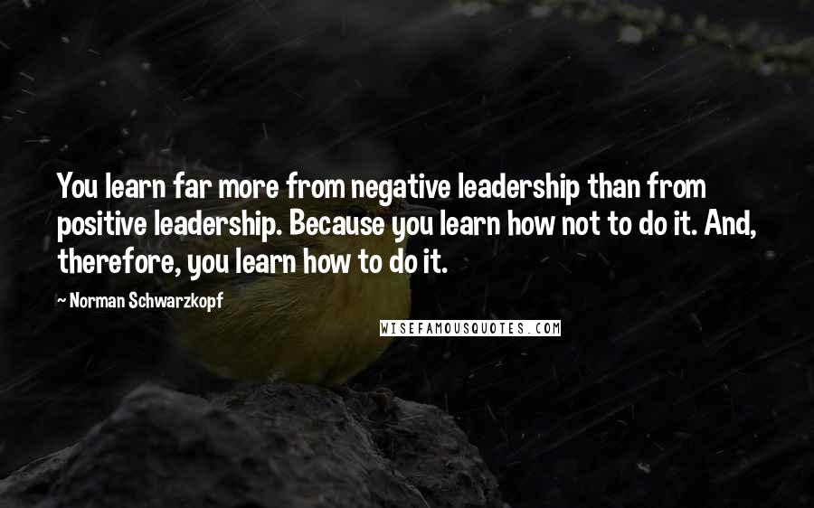 Norman Schwarzkopf Quotes: You learn far more from negative leadership than from positive leadership. Because you learn how not to do it. And, therefore, you learn how to do it.