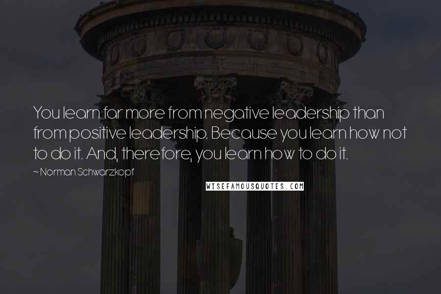 Norman Schwarzkopf Quotes: You learn far more from negative leadership than from positive leadership. Because you learn how not to do it. And, therefore, you learn how to do it.