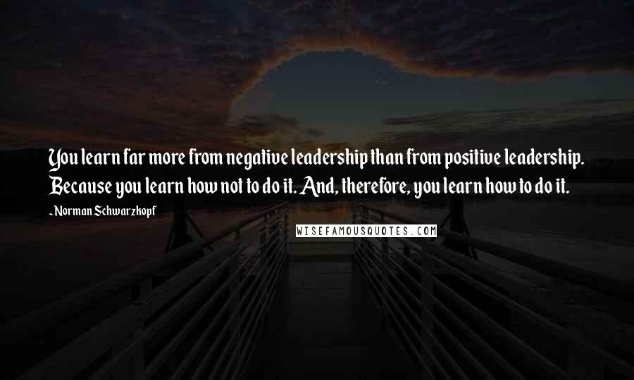 Norman Schwarzkopf Quotes: You learn far more from negative leadership than from positive leadership. Because you learn how not to do it. And, therefore, you learn how to do it.