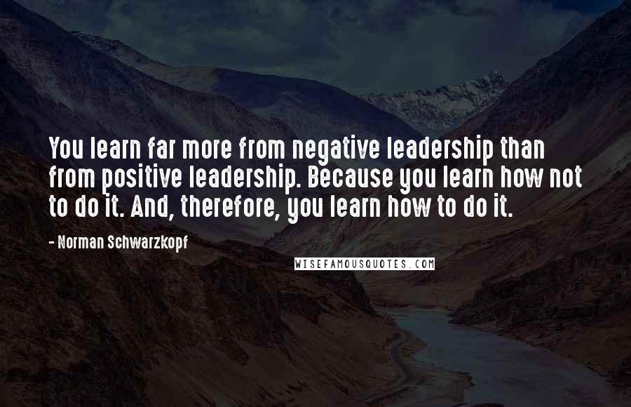 Norman Schwarzkopf Quotes: You learn far more from negative leadership than from positive leadership. Because you learn how not to do it. And, therefore, you learn how to do it.