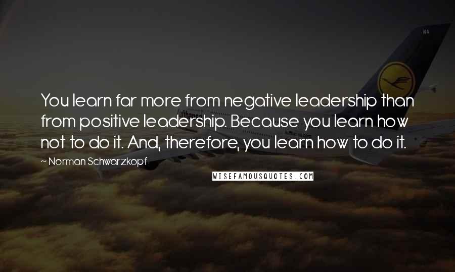 Norman Schwarzkopf Quotes: You learn far more from negative leadership than from positive leadership. Because you learn how not to do it. And, therefore, you learn how to do it.