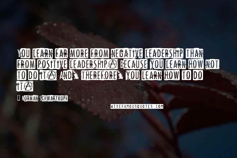 Norman Schwarzkopf Quotes: You learn far more from negative leadership than from positive leadership. Because you learn how not to do it. And, therefore, you learn how to do it.