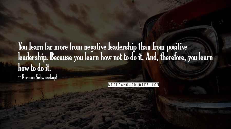 Norman Schwarzkopf Quotes: You learn far more from negative leadership than from positive leadership. Because you learn how not to do it. And, therefore, you learn how to do it.