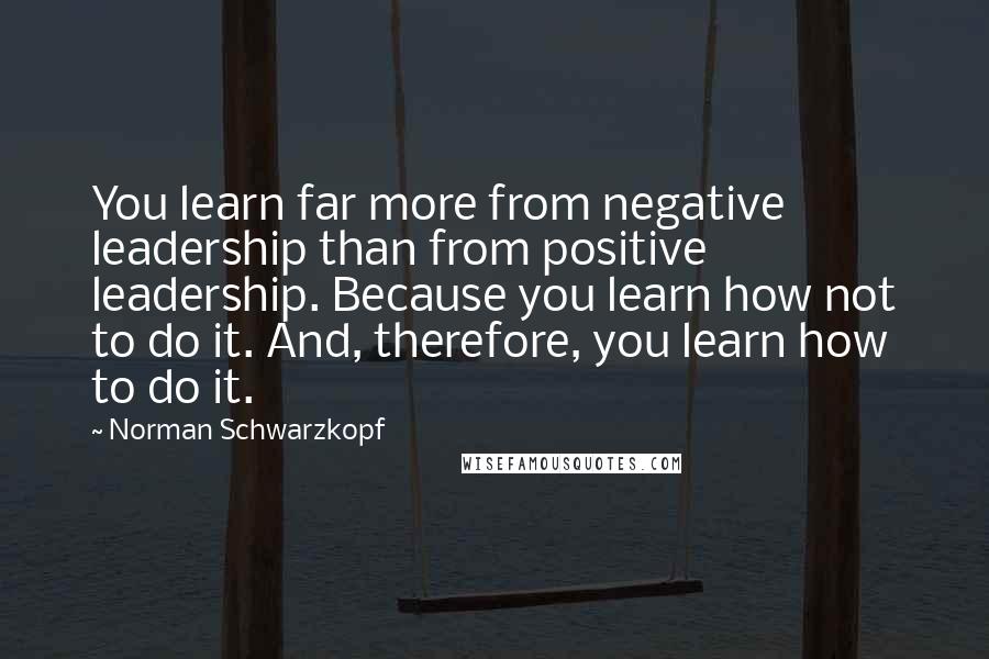 Norman Schwarzkopf Quotes: You learn far more from negative leadership than from positive leadership. Because you learn how not to do it. And, therefore, you learn how to do it.