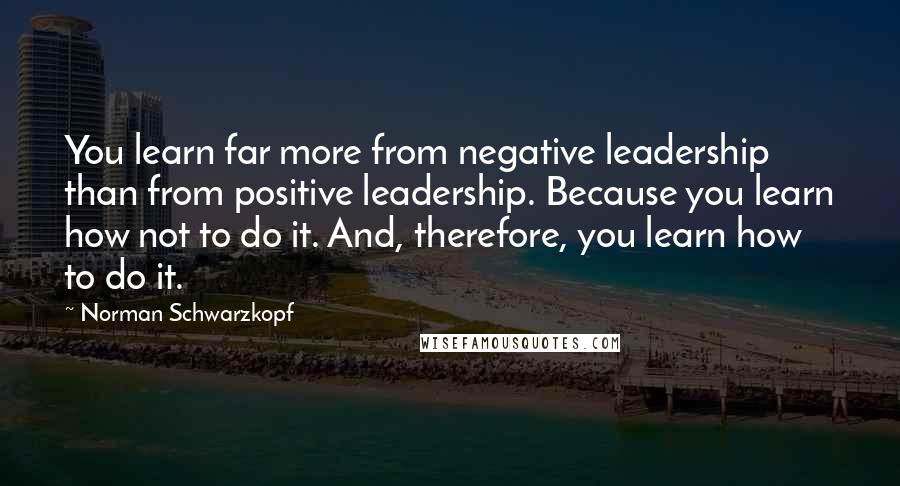 Norman Schwarzkopf Quotes: You learn far more from negative leadership than from positive leadership. Because you learn how not to do it. And, therefore, you learn how to do it.