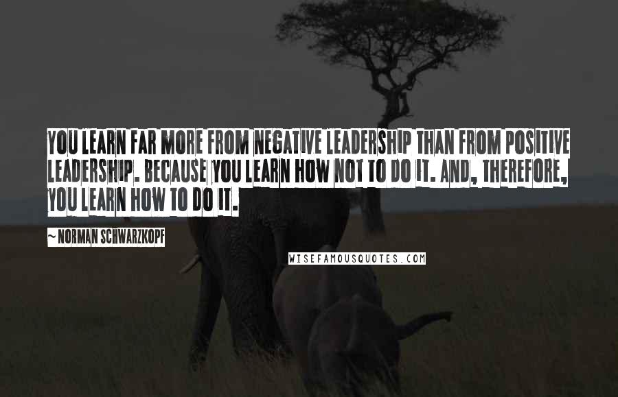 Norman Schwarzkopf Quotes: You learn far more from negative leadership than from positive leadership. Because you learn how not to do it. And, therefore, you learn how to do it.