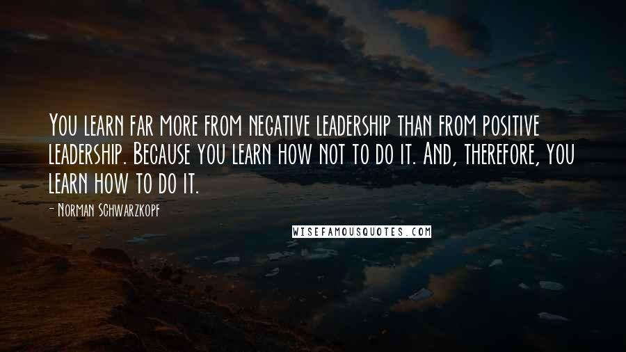 Norman Schwarzkopf Quotes: You learn far more from negative leadership than from positive leadership. Because you learn how not to do it. And, therefore, you learn how to do it.