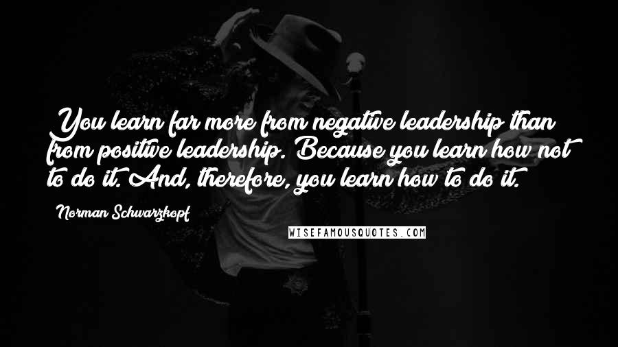 Norman Schwarzkopf Quotes: You learn far more from negative leadership than from positive leadership. Because you learn how not to do it. And, therefore, you learn how to do it.