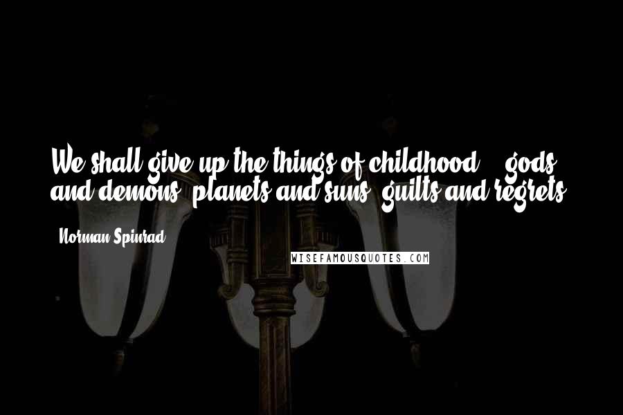 Norman Spinrad Quotes: We shall give up the things of childhood -- gods and demons, planets and suns, guilts and regrets.