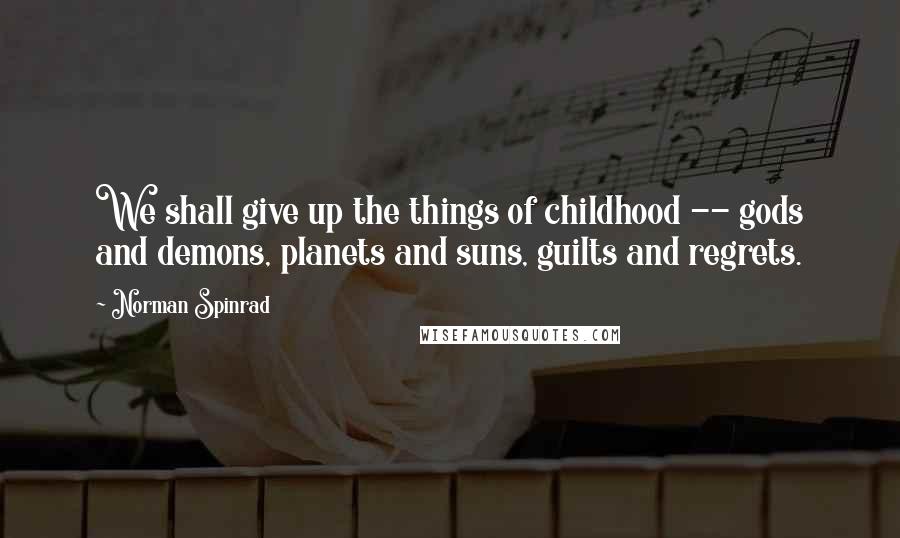 Norman Spinrad Quotes: We shall give up the things of childhood -- gods and demons, planets and suns, guilts and regrets.