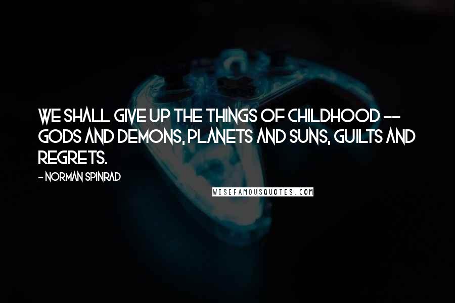 Norman Spinrad Quotes: We shall give up the things of childhood -- gods and demons, planets and suns, guilts and regrets.