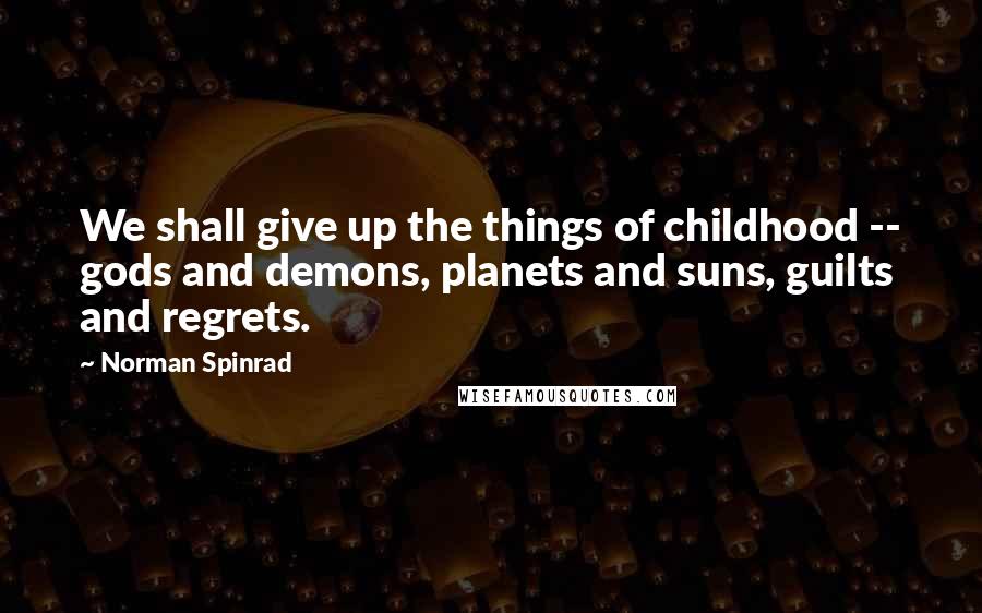 Norman Spinrad Quotes: We shall give up the things of childhood -- gods and demons, planets and suns, guilts and regrets.