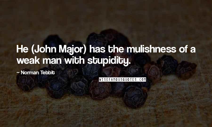 Norman Tebbit Quotes: He (John Major) has the mulishness of a weak man with stupidity.