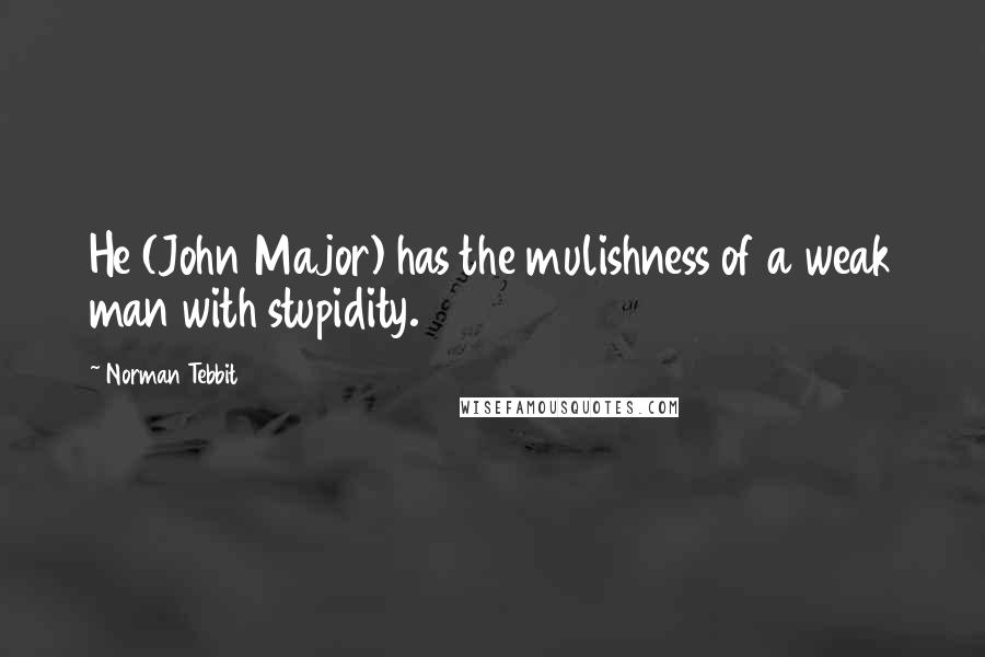 Norman Tebbit Quotes: He (John Major) has the mulishness of a weak man with stupidity.