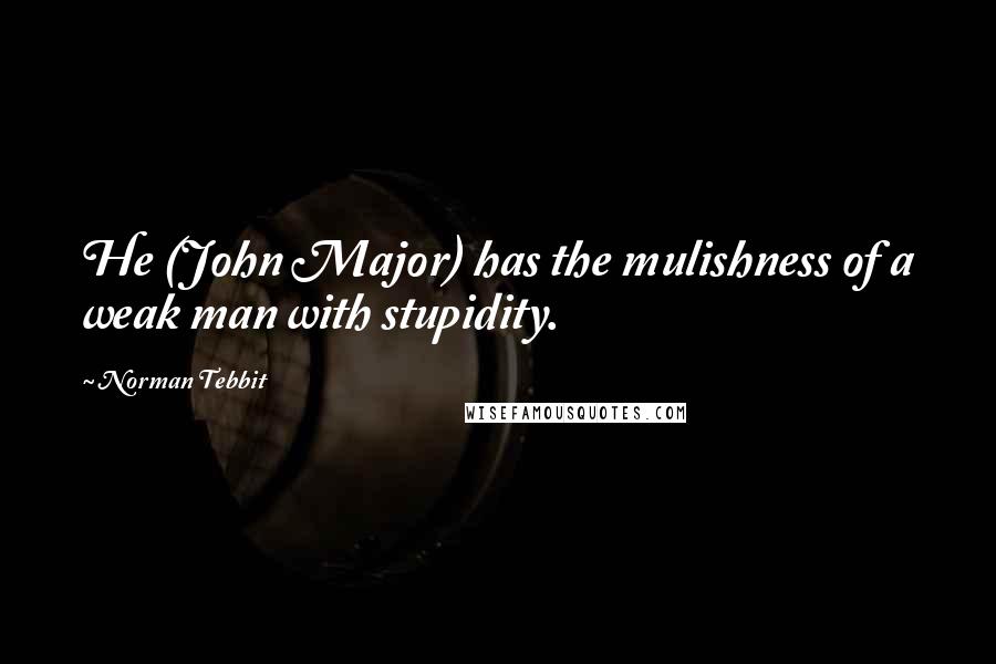 Norman Tebbit Quotes: He (John Major) has the mulishness of a weak man with stupidity.
